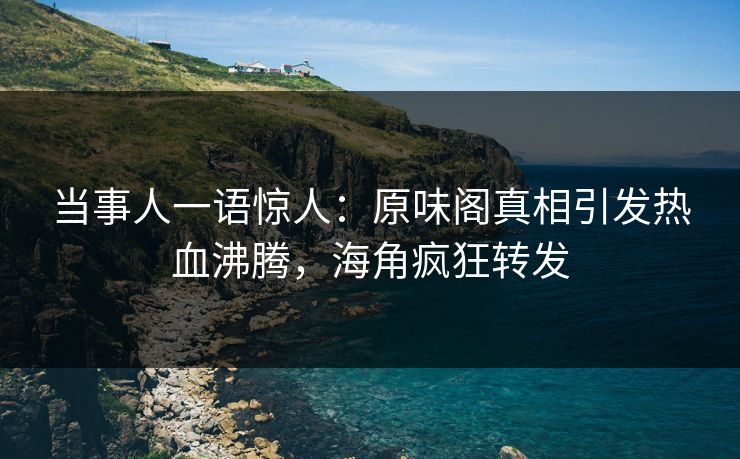 当事人一语惊人：原味阁真相引发热血沸腾，海角疯狂转发