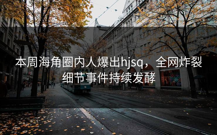 本周海角圈内人爆出hjsq，全网炸裂细节事件持续发酵