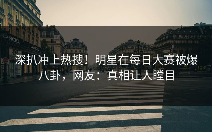 深扒冲上热搜！明星在每日大赛被爆八卦，网友：真相让人瞠目