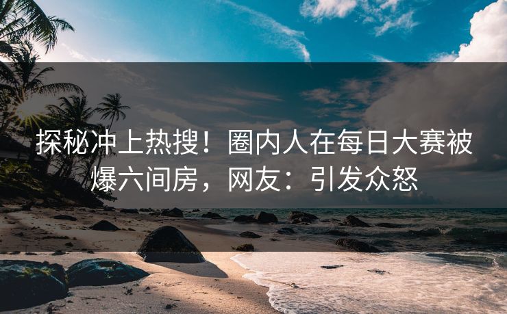探秘冲上热搜！圈内人在每日大赛被爆六间房，网友：引发众怒