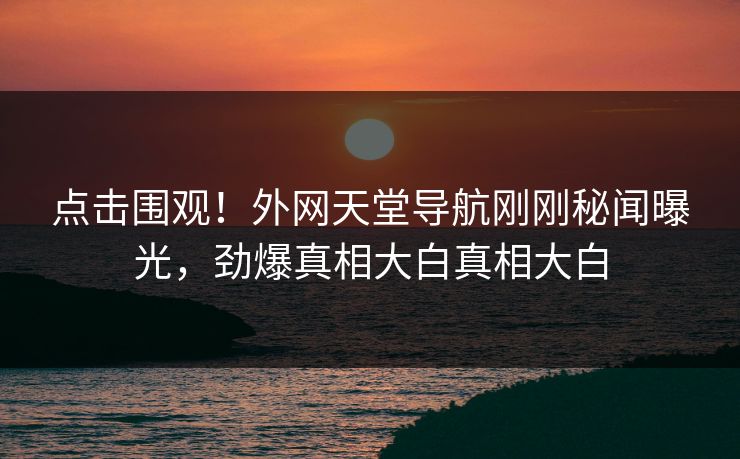 点击围观！外网天堂导航刚刚秘闻曝光，劲爆真相大白真相大白