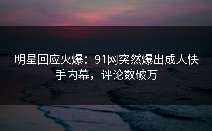 明星回应火爆：91网突然爆出成人快手内幕，评论数破万