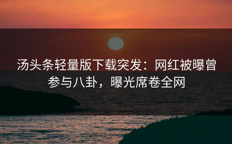 汤头条轻量版下载突发：网红被曝曾参与八卦，曝光席卷全网