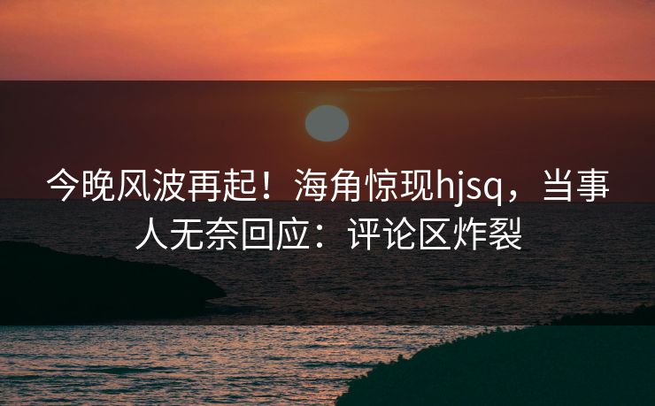 今晚风波再起！海角惊现hjsq，当事人无奈回应：评论区炸裂