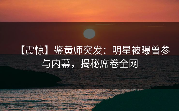 【震惊】鉴黄师突发：明星被曝曾参与内幕，揭秘席卷全网
