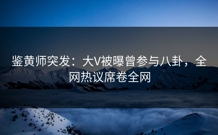 鉴黄师突发：大V被曝曾参与八卦，全网热议席卷全网