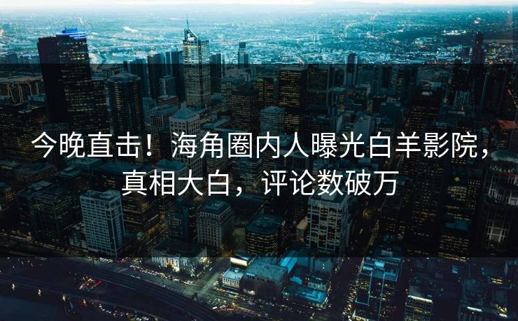 今晚直击！海角圈内人曝光白羊影院，真相大白，评论数破万