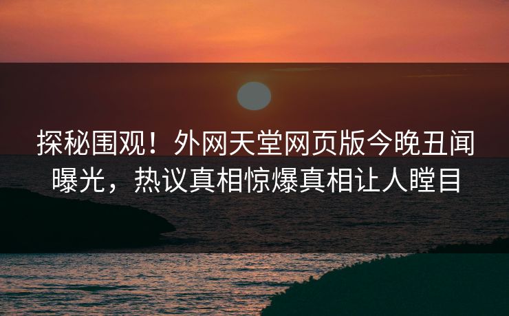 探秘围观！外网天堂网页版今晚丑闻曝光，热议真相惊爆真相让人瞠目