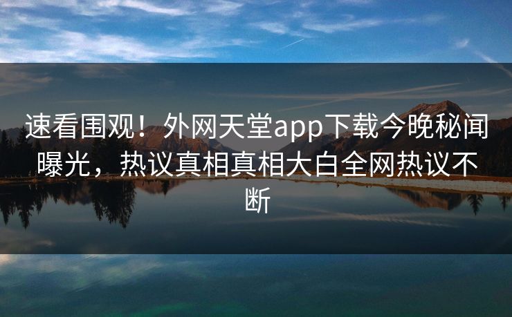 速看围观！外网天堂app下载今晚秘闻曝光，热议真相真相大白全网热议不断