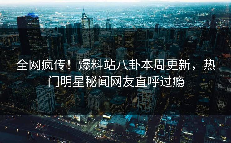 全网疯传！爆料站八卦本周更新，热门明星秘闻网友直呼过瘾