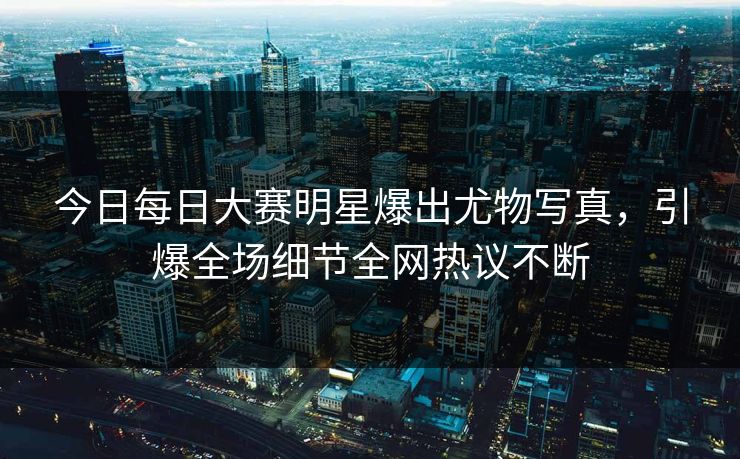 今日每日大赛明星爆出尤物写真，引爆全场细节全网热议不断