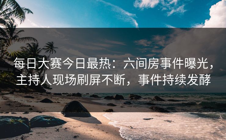 每日大赛今日最热：六间房事件曝光，主持人现场刷屏不断，事件持续发酵