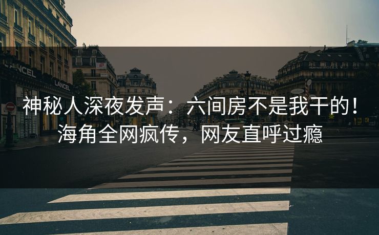 神秘人深夜发声：六间房不是我干的！海角全网疯传，网友直呼过瘾
