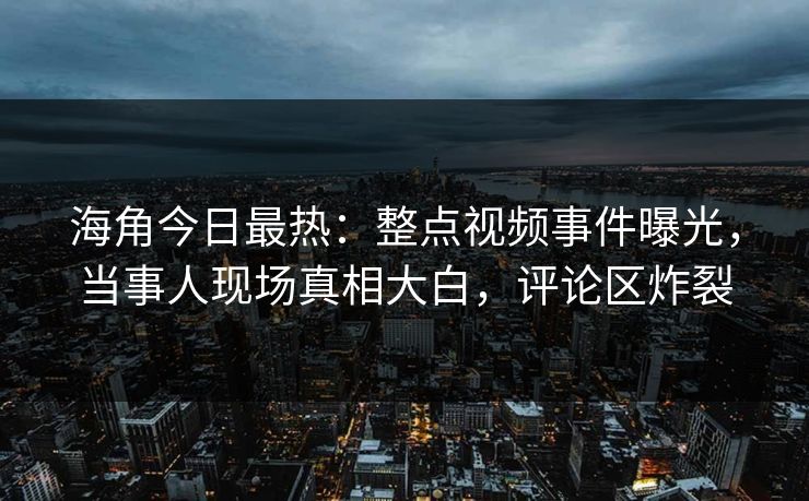 海角今日最热：整点视频事件曝光，当事人现场真相大白，评论区炸裂