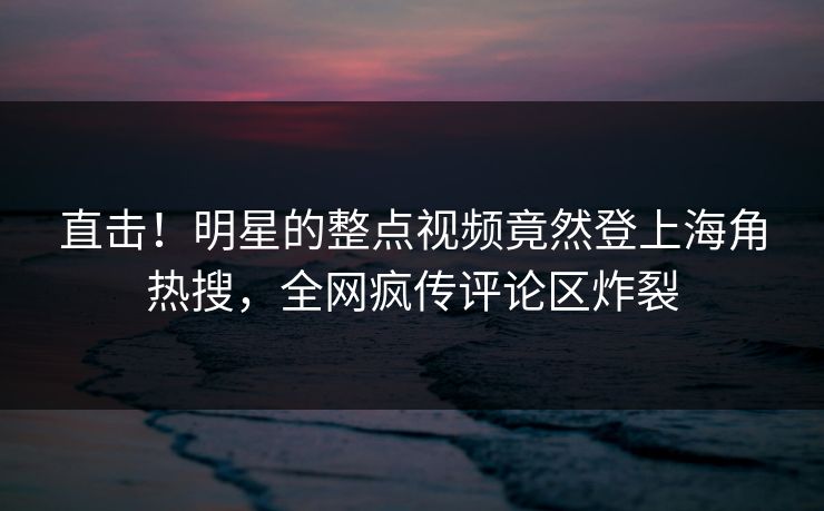 直击！明星的整点视频竟然登上海角热搜，全网疯传评论区炸裂