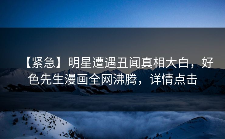 【紧急】明星遭遇丑闻真相大白，好色先生漫画全网沸腾，详情点击