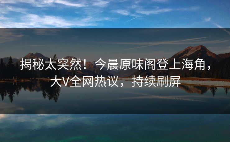 揭秘太突然！今晨原味阁登上海角，大V全网热议，持续刷屏