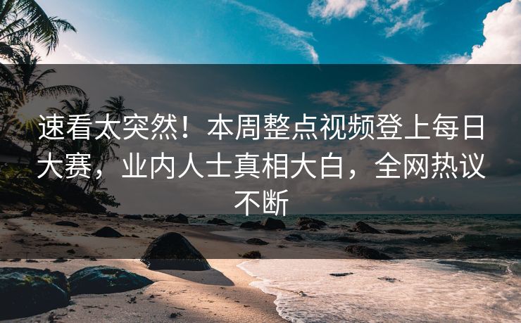 速看太突然！本周整点视频登上每日大赛，业内人士真相大白，全网热议不断