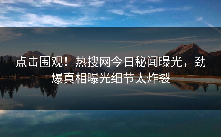 点击围观！热搜网今日秘闻曝光，劲爆真相曝光细节太炸裂