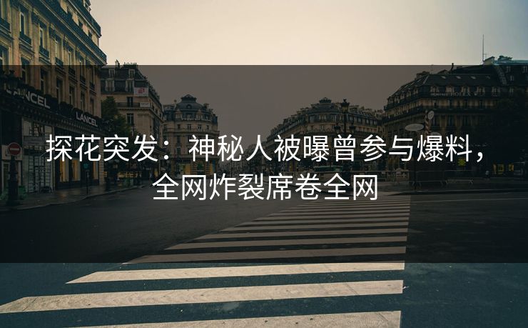 探花突发：神秘人被曝曾参与爆料，全网炸裂席卷全网