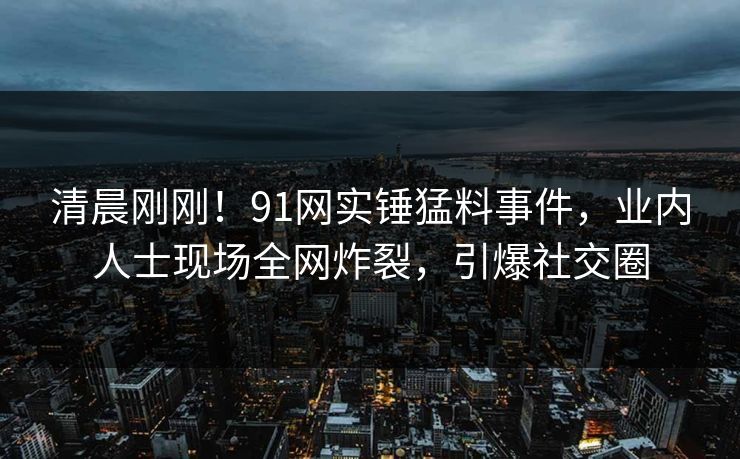 清晨刚刚！91网实锤猛料事件，业内人士现场全网炸裂，引爆社交圈