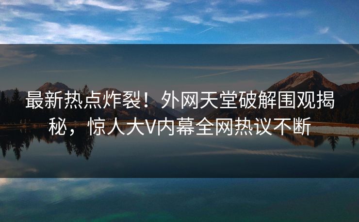 最新热点炸裂!外网天堂破解围观揭秘,惊人大V内幕全网热议不断 最新热点炸裂!外网天堂破解围观揭秘,惊人大V内幕全网热议不断