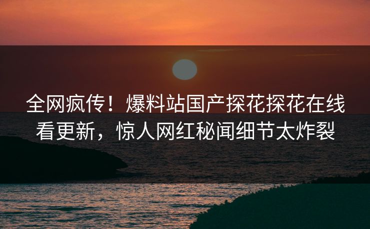 全网疯传！爆料站国产探花探花在线看更新，惊人网红秘闻细节太炸裂