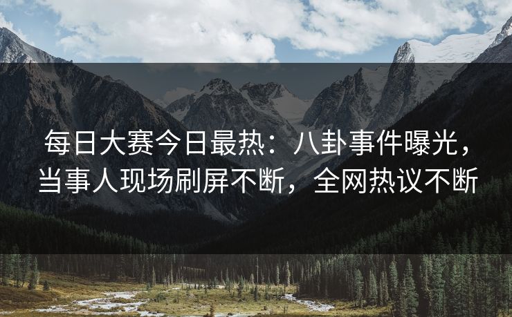 每日大赛今日最热：八卦事件曝光，当事人现场刷屏不断，全网热议不断