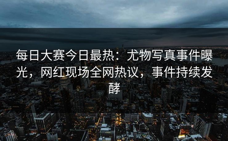 每日大赛今日最热：尤物写真事件曝光，网红现场全网热议，事件持续发酵