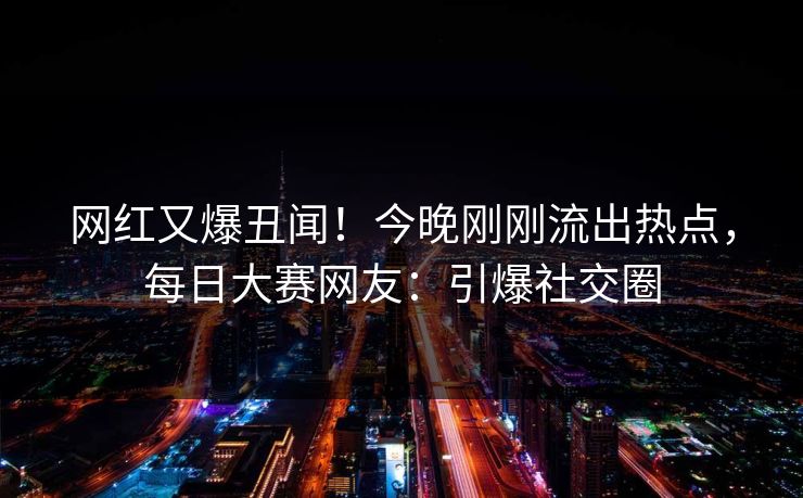 网红又爆丑闻！今晚刚刚流出热点，每日大赛网友：引爆社交圈