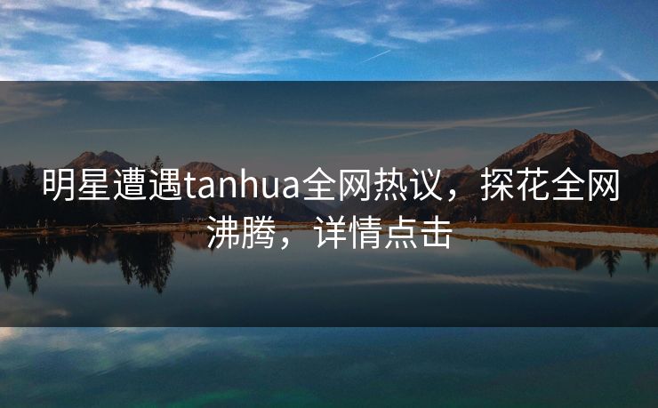 明星遭遇tanhua全网热议，探花全网沸腾，详情点击