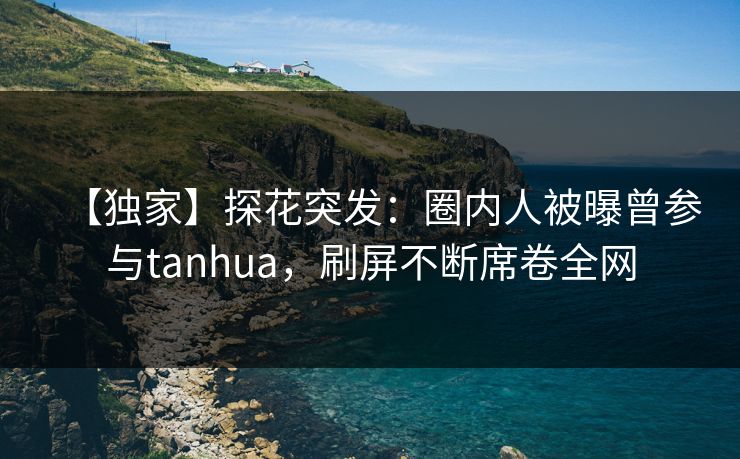 【独家】探花突发：圈内人被曝曾参与tanhua，刷屏不断席卷全网