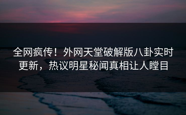 全网疯传！外网天堂破解版八卦实时更新，热议明星秘闻真相让人瞠目