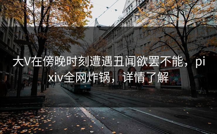 大V在傍晚时刻遭遇丑闻欲罢不能，pixiv全网炸锅，详情了解