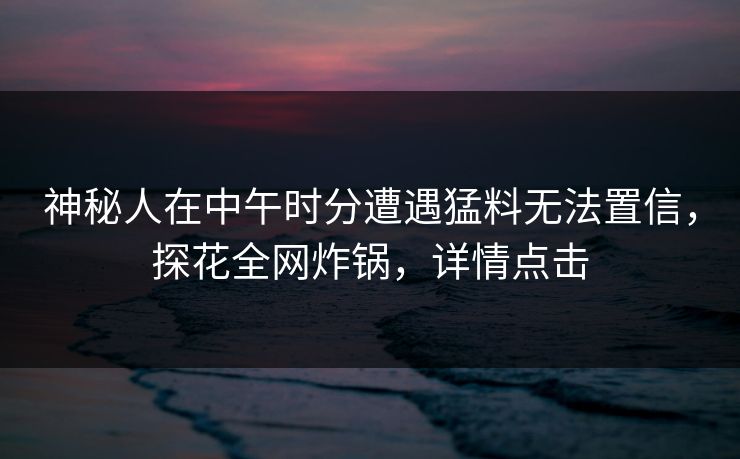 神秘人在中午时分遭遇猛料无法置信，探花全网炸锅，详情点击