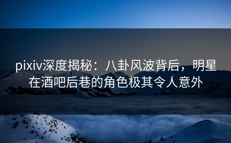 pixiv深度揭秘：八卦风波背后，明星在酒吧后巷的角色极其令人意外