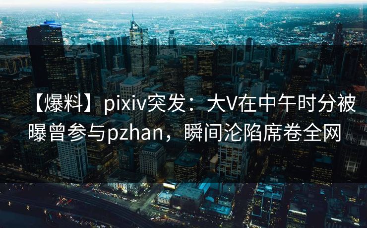 【爆料】pixiv突发：大V在中午时分被曝曾参与pzhan，瞬间沦陷席卷全网