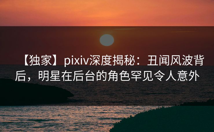 【独家】pixiv深度揭秘：丑闻风波背后，明星在后台的角色罕见令人意外