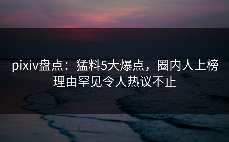 pixiv盘点：猛料5大爆点，圈内人上榜理由罕见令人热议不止
