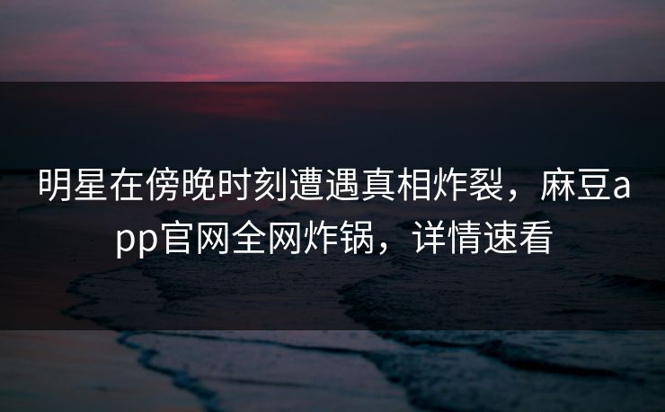 明星在傍晚时刻遭遇真相炸裂，麻豆app官网全网炸锅，详情速看