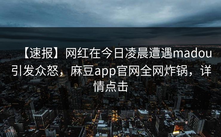 【速报】网红在今日凌晨遭遇madou引发众怒，麻豆app官网全网炸锅，详情点击