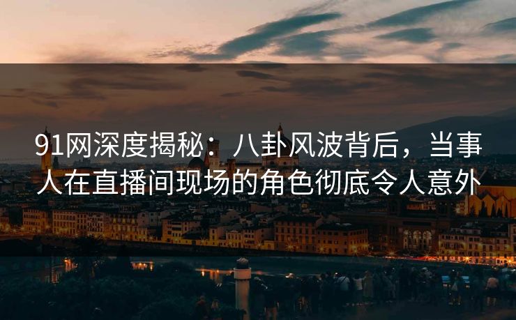 91网深度揭秘：八卦风波背后，当事人在直播间现场的角色彻底令人意外