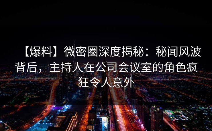 【爆料】微密圈深度揭秘：秘闻风波背后，主持人在公司会议室的角色疯狂令人意外