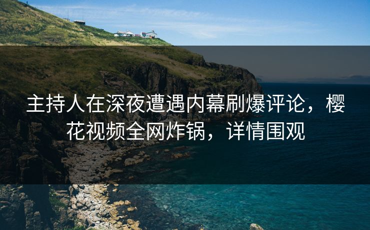 主持人在深夜遭遇内幕刷爆评论，樱花视频全网炸锅，详情围观