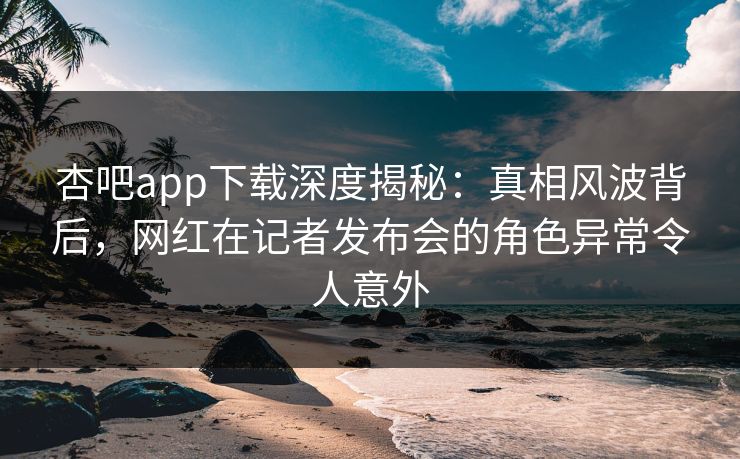 杏吧app下载深度揭秘：真相风波背后，网红在记者发布会的角色异常令人意外