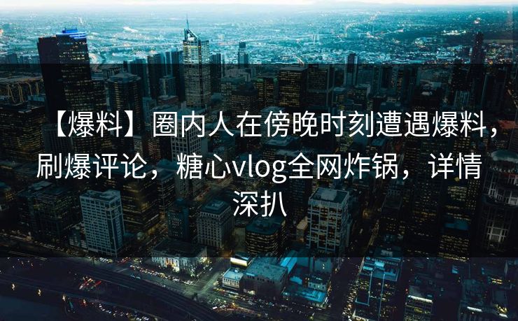 【爆料】圈内人在傍晚时刻遭遇爆料，刷爆评论，糖心vlog全网炸锅，详情深扒