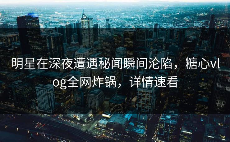 明星在深夜遭遇秘闻瞬间沦陷，糖心vlog全网炸锅，详情速看