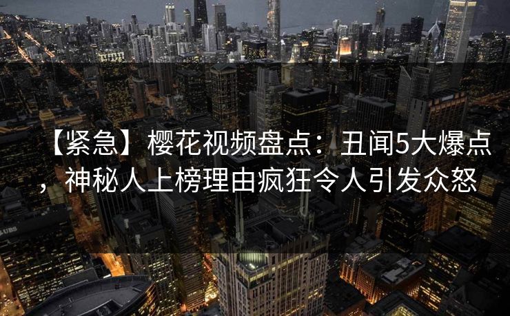 【紧急】樱花视频盘点：丑闻5大爆点，神秘人上榜理由疯狂令人引发众怒