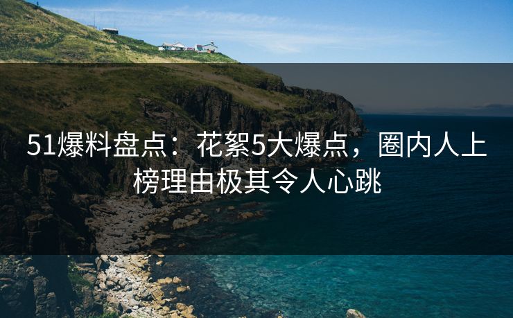 51爆料盘点：花絮5大爆点，圈内人上榜理由极其令人心跳