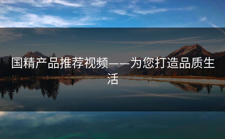国精产品推荐视频——为您打造品质生活